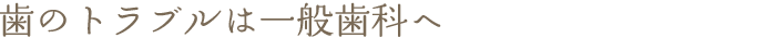 歯のトラブルは一般歯科へ