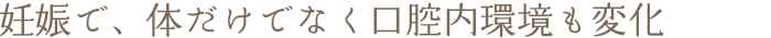 妊娠で、体だけでなく口腔内環境も変化